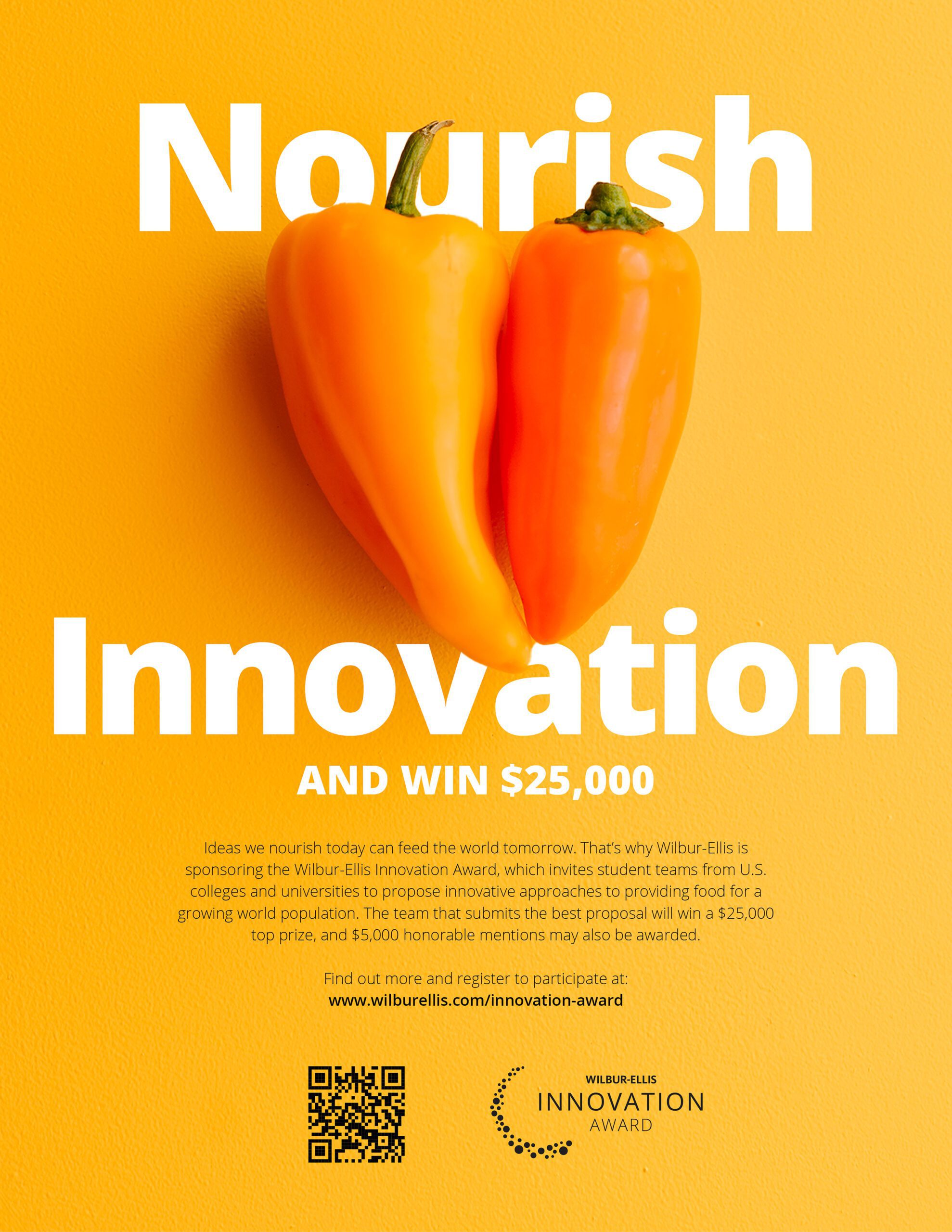 Nourish Innovation and win $25,000. Ideas we nourish today can feed the world tomorrow. That’s why Wilbur-Ellis is sponsoring the Wilbur-Ellis Innovation Award, which invites student teams from U.S. colleges and universities to propose innovative approaches to providing food for a growing world population. The team that submits the best proposal will win a $25,000 top prize, and $5,000 honorable mentions may also be awarded.